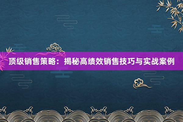 顶级销售策略：揭秘高绩效销售技巧与实战案例