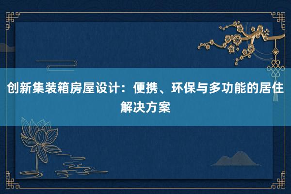 创新集装箱房屋设计：便携、环保与多功能的居住解决方案