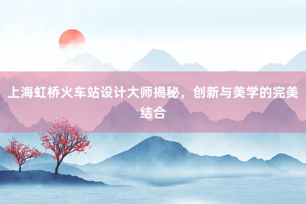 上海虹桥火车站设计大师揭秘，创新与美学的完美结合