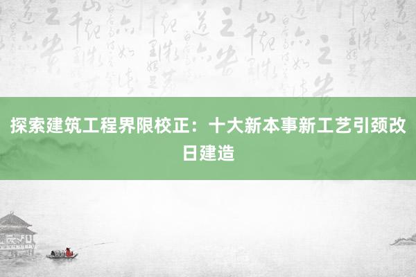 探索建筑工程界限校正：十大新本事新工艺引颈改日建造